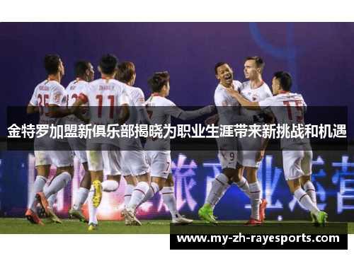 金特罗加盟新俱乐部揭晓为职业生涯带来新挑战和机遇 金特罗加盟新俱乐部揭晓为职业生涯带来新挑战和机遇