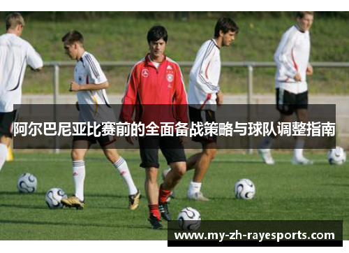 阿尔巴尼亚比赛前的全面备战策略与球队调整指南 阿尔巴尼亚比赛前的全面备战策略与球队调整指南