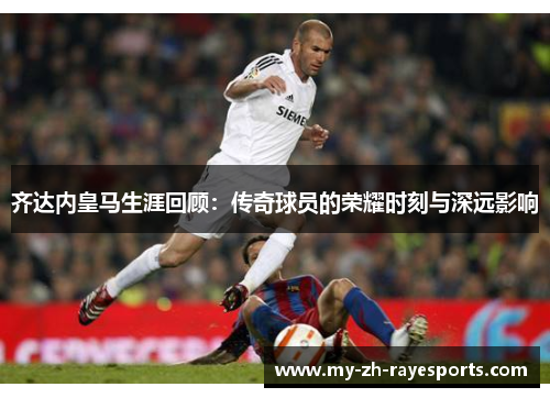 齐达内皇马生涯回顾：传奇球员的荣耀时刻与深远影响