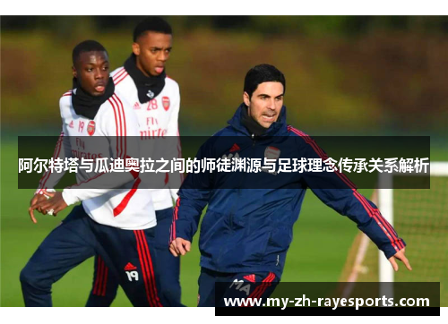 阿尔特塔与瓜迪奥拉之间的师徒渊源与足球理念传承关系解析